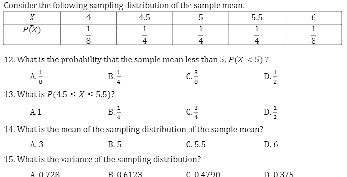 Consider the following sampling distribution of the sample mean.
4
4.5
5
5.5
P(X)
1
1
1
1
1
4
4
8
12. What is the probability that the sample mean less than 5, P(X < 5)?
A.
!
B.
C.
D.
4
13. What is P(4.5 <X< 5.5)?
c.
A.1
В.
Е
D.
14. What is the mean of the sampling distribution of the sample mean?
А.3
В.5
C. 5.5
D. 6
15. What is the variance of the sampling distribution?
A. 0.728
B. 0.6123
C. 0.4790
D. 0.375
HIN
HIN
