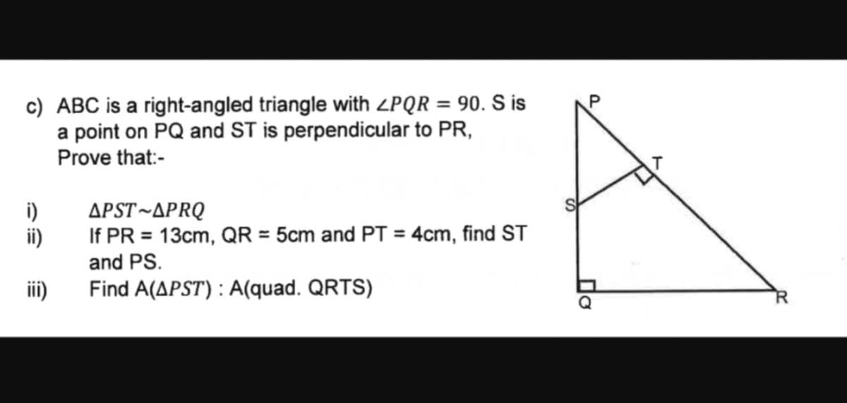 c) ABC is a right-angled triangle with ZPQR = 90. S is
a point on PQ and ST is perpendicular to PR,
Prove that:-
i)
APST-APRQ
ii)
If PR = 13cm, QR = 5cm and PT = 4cm, find ST
and PS.
iii)
Find A(APST): A(quad. QRTS)
P
До
R