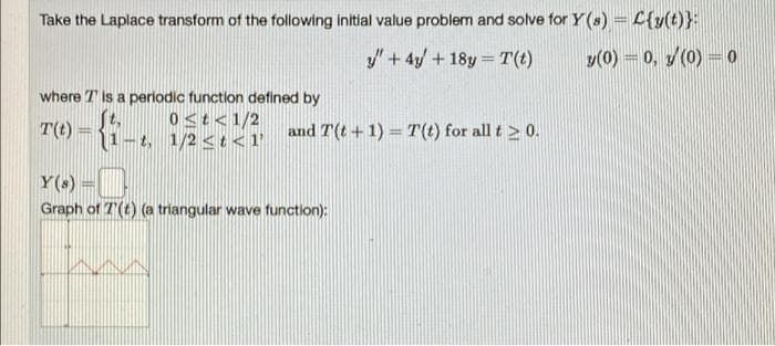 Take the Laplace transform of the following initial value problem and solve for Y (s) = C{y(t)}:
y" + 4y +18y= T(t)
y(0) = 0, / (0) = 0
where is a periodic function defined by
0<t<1/2
T(t) -{1-..
and T(t+1)= T(t) for all t > 0.
-t, 1/2 <t<1'
Y(s) =
Graph of 7() (a triangular wave function):