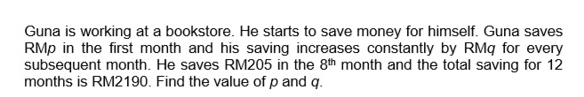 Guna is working at a bookstore. He starts to save money for himself. Guna saves
RMP in the first month and his saving increases constantly by RMq for every
subsequent month. He saves RM205 in the 8th month and the total saving for 12
months is RM2190. Find the value of p and q.