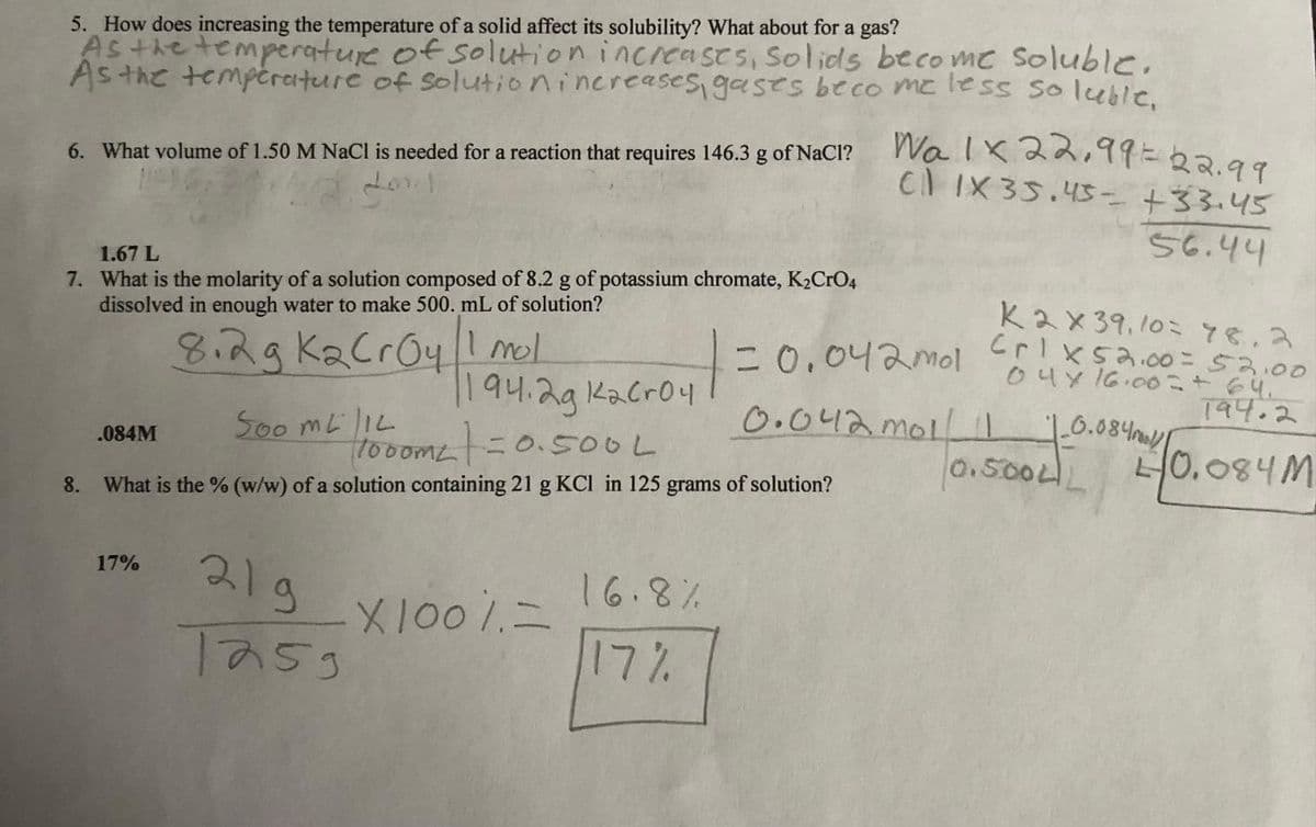 5. How does increasing the temperature of a solid affect its solubility? What about for a gas?
As the temperature of solution increases, Solids become soluble.
As the temperature of solution increases gases become less soluble,
6. What volume of 1.50 M NaCl is needed for a reaction that requires 146.3 g of NaCl?
dod
1.67 L
7. What is the molarity of a solution composed of 8.2 g of potassium chromate, K₂CrO4
dissolved in enough water to make 500. mL of solution?
.084M
8.2g KaCrOy 1 mol
17%
Soo MLIL
1000m2=0.500 L
8. What is the % (w/w) of a solution containing 21 g KCl in 125 grams of solution?
1194.2g k₂cr04
219
Tasg
X100% =
16.8%
17%
Wa 1x 22,99 = 22.99
CI IX35.45- +33.45
56.44
ках 39,10= 78.2
Crix52.00 = 52.00
04 x 16.00+ 64.
194.2
10.084 mol/l
10.500LL 40.084M
= 0.042mol
0.042 mol