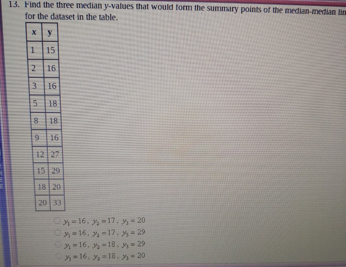 13. Find the three median y-values that would form the summary points of the median-median lin
for the dataset in the table.
X y
15
16
16
18
8.
18
16
12 27
15 29
18 20
20 33
=16, y, =17, y, = 20
x= 16, y, =17, y, = 29
=16, y,-18, y, = 29
x=16, y, =18, y, = 20
2.
3.
