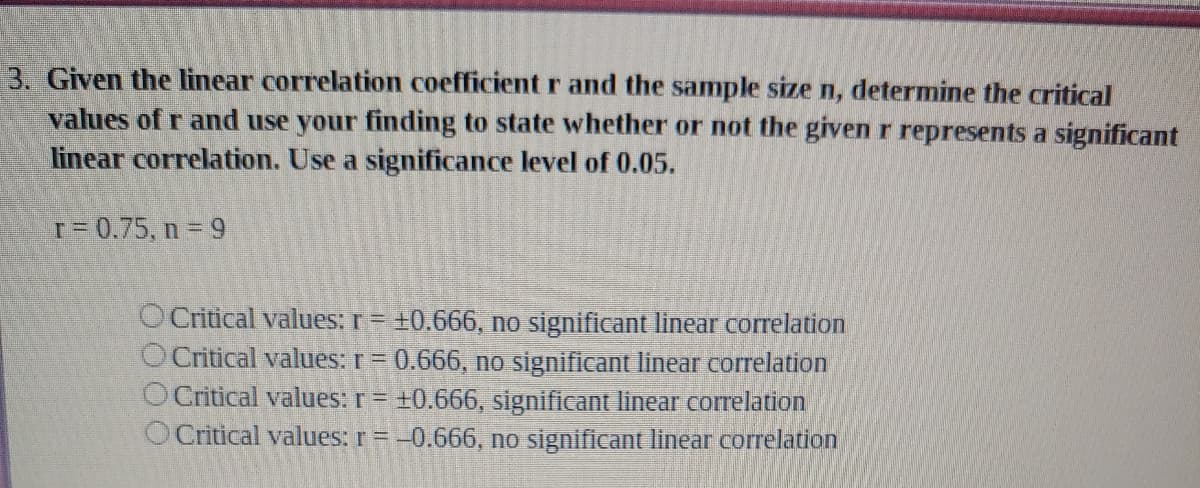 3. Given the linear correlation coefficient r and the sample size n, determine the critical
values of r and use your finding to state whether or not the given r represents a significant
linear correlation. Use a significance level of 0.05.
T = 0.75, n 9
O Critical values: r= +0.666, no significant linear correlation
O Critical values: r = 0.666, no significant linear correlation
O Critical values: r= ±0.666, significant linear correlation
O Critical values: r = -0.666, no significant linear correlation
