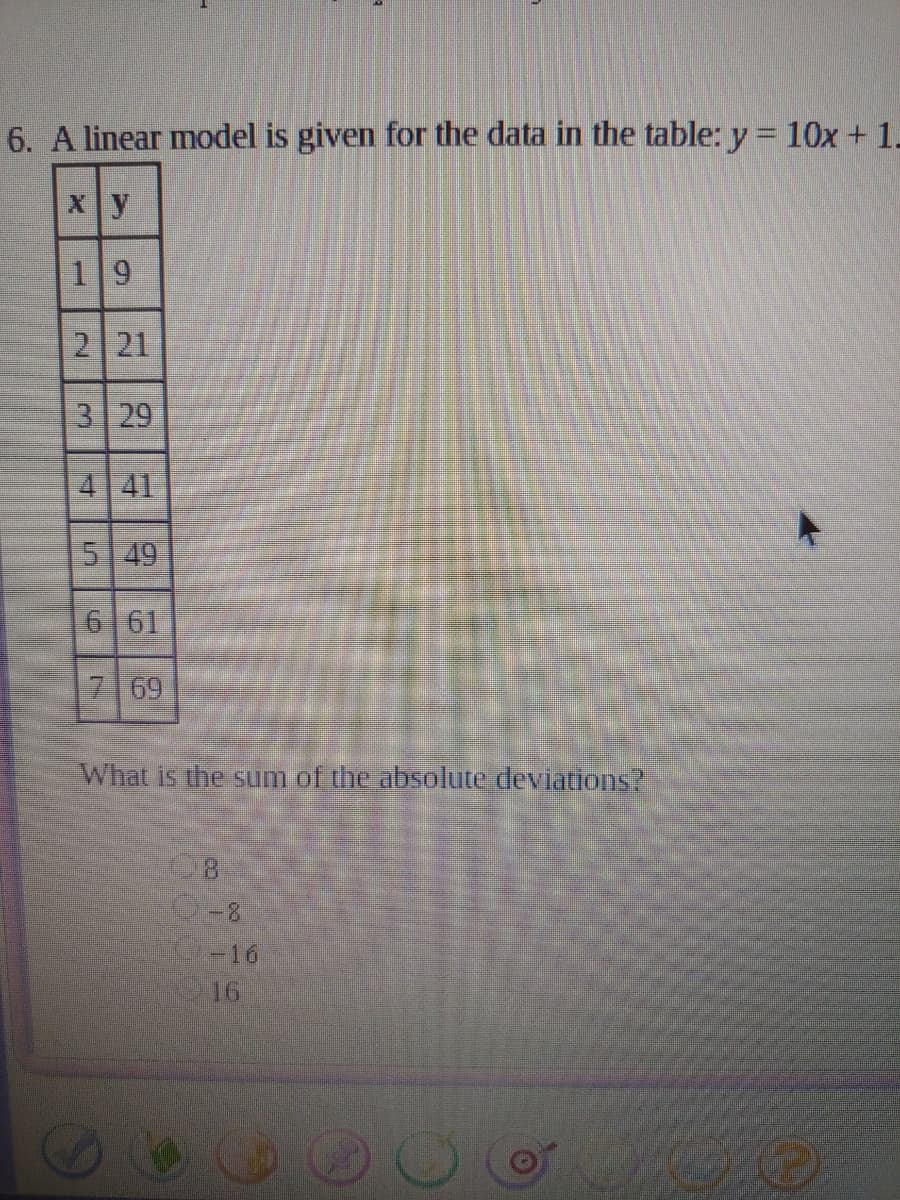 6. A linear model is given for the data in the table: y = 10x + 1.
X y
19
2 21
3 29
4 41
5 49
6 61
769
What is the sum of the absolute deviations?
-16
16
