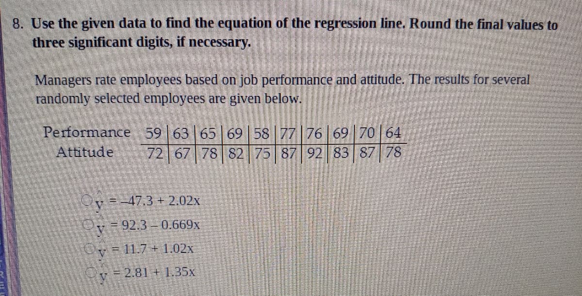 **Regression Analysis: Evaluating Employee Performance and Attitude**

**Objective**: Use the given data to find the equation of the regression line. Round the final values to three significant digits, if necessary.

**Data Overview**:

Managers rate employees based on job performance and attitude. The results for several randomly selected employees are presented below:

- **Performance Scores**: 59, 63, 65, 69, 58, 77, 76, 69, 70, 64
- **Attitude Scores**: 72, 67, 78, 82, 75, 87, 92, 83, 87, 78

**Regression Equation Options**:

1. \( \bar{y} = -47.3 + 2.02x \)
2. \( \bar{y} = 92.3 - 0.669x \)
3. \( \bar{y} = 11.7 + 1.02x \)
4. \( \bar{y} = -2.81 + 1.35x \)

**Instructions**:

- Analyze the data to determine which regression line best fits the relationship between performance and attitude.
- Use statistical software or manual calculations to identify which equation most accurately represents the relationship.
- Ensure the final values are rounded to three significant digits, as needed.