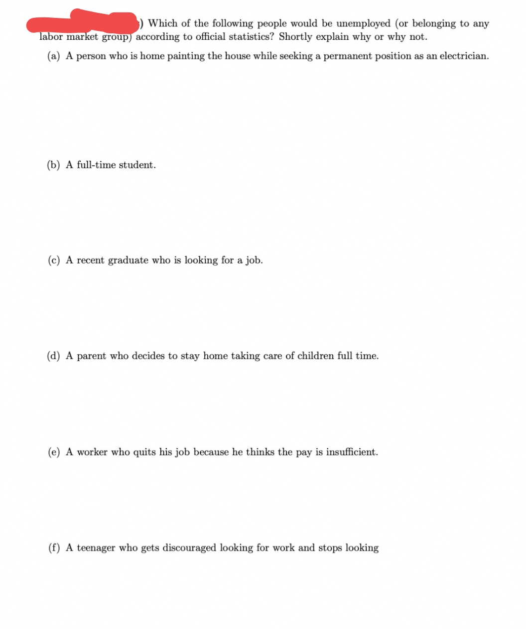 ) Which of the following people would be unemployed (or belonging to any
labor market group) according to official statistics? Shortly explain why or why not.
(a) A person who is home painting the house while seeking a permanent position as an electrician.
(b) A full-time student.
(c) A recent graduate who is looking for a job.
(d) A parent who decides to stay home taking care of children full time.
(e) A worker who quits his job because he thinks the pay is insufficient.
(f) A teenager who gets discouraged looking for work and stops looking
