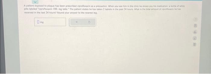 A patient exposed to plague has been prescribed ciprofloxacin as a precaution. When you see him in the clinic he shows you his medication: a bottle of white
pills labeled "ciprofloxacin 100. mg tabs. The patient states he has taken 2 tablets in the past 24 hours. What is the total amount of ciprofloxacin he has
received in the last 24 hours? Round your answer to the nearest mg.
mg