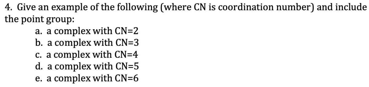 4. Give an example of the following (where CN is coordination number) and include
the point group:
a. a complex with CN=2
b. a complex with CN=3
c. a complex with CN=4
d. a complex with CN=5
e. a complex with CN=6