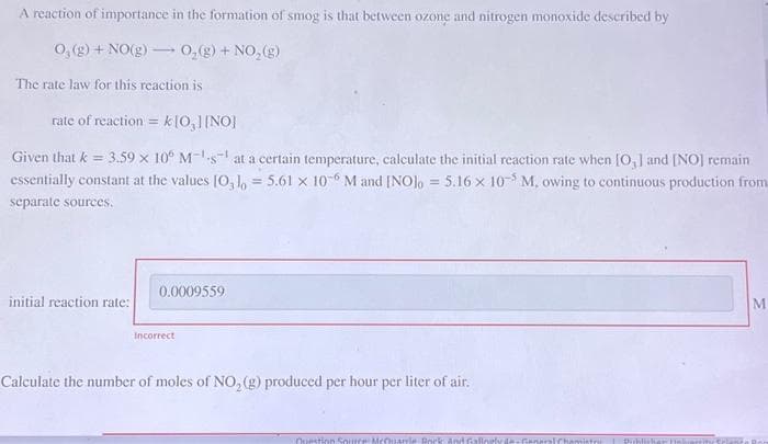 A reaction of importance in the formation of smog is that between ozone and nitrogen monoxide described by
O₂(g) + NO(g) → O₂(g) + NO₂(g)
The rate law for this reaction is
rate of reaction = k [0₂] [NO]
Given that k = 3.59 x 10° Ms at a certain temperature, calculate the initial reaction rate when [O,] and [NO] remain
essentially constant at the values [0,10 = 5.61 x 10-6 M and [NO]o = 5.16 x 105 M, owing to continuous production from
separate sources.
initial reaction rate:
0.0009559
Incorrect
Calculate the number of moles of NO₂(g) produced per hour per liter of air.
Question Source McQuarrie Rock
strik
Unhares
M