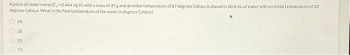 A piece of nickel metal (C,-0.444 J/g K) with a mass of 37 g and an initial temperature of 87 degrees Celsius is placed in 50.0 mL of water with an initial temperature of 23
degrees Celsius. What is the final temperature of the water in degrees Celsius?
28
18
55
73