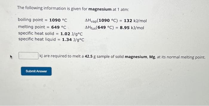 The following information is given for magnesium at 1 atm:
boiling point = 1090 °C
melting point = 649 °C
specific heat solid = 1.02 J/g°C
specific heat liquid = 1.34 J/g °C
AHvap(1090 °C) = 132 kJ/mol
AHfus (649 °C) = 8.95 kJ/mol
kJ are required to melt a 42.5 g sample of solid magnesium, Mg, at its normal melting point.
Submit Answer