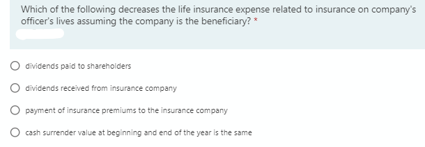 Which of the following decreases the life insurance expense related to insurance on company's
officer's lives assuming the company is the beneficiary? *
O dividends paid to shareholders
O dividends received from insurance company
O payment of insurance premiums to the insurance company
cash surrender value at beginning and end of the year is the same
