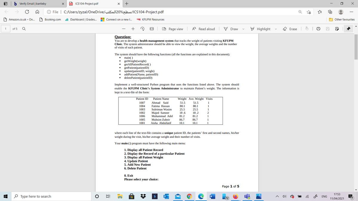 b Verify Email | bartleby
po ICS104-Project.pdf
+
O File | C:/Users/zyzal/OneDrive/šaJ120%zbw/ICS104-Project.pdf
O Amazon.co.uk – On..
O Booking.com
uli Dashboard | Grades..
Connect on a new I...
- KFUPM Resources
Other favourites
+
(D Page view
A Read aloud
V Draw
E Highlight
1
of 5
Erase
Question:
You are to develop a health management system that tracks the weight of patients visiting KFUPM
Clinic. The system administrator should be able to view the weight, the average weights and the number
of visits of each patient.
The system should have the following functions (all the functions are explained in this document);
• main()
getWeight(weight)
getAllPatientRecord( )
getPatient(patientID)
update(patientID, weight)
addPatient(Name, patientID)
deletePatient(patientID)
Implement a well-structured Python program that uses the functions listed above. The system should
enable the KFUPM Clinic's System Administrator to maintain Patient's weight. The information is
kept in a text-file of the form:
Patient ID
Patient Name
Weight Ave. Weight Visits
Ahmad Said
Fatima Hassan
Suleiman Wasim
1007
51.5
51.5
1
1004
1003
1002
1006
80.1
80.1
1.
25.5
25.5
Majed Sameer
Muhammad Adel
18 .6
18 .2
81.2
81.2
1
1005
Muhsim Zuheir
86.7
86.7
1.
1001
Aisha Abdullatif
10.1
10.1
1
where each line of the text-file contains a unique patient ID, the patients' first and second names, his/her
weight during the visit, his/her average weight and their number of visits.
Your main () program must have the following main menu:
1. Display all Patient Record
2. Display the Record of a particular Patient
3. Display all Patient Weight
4. Update Patient
5. Add New Patient
6. Delete Patient
0. Exit
Please select your choice:
Page 1 of 5
17:53
O Type here to search
日
디)
W
ENG
72
11/04/2021
of
