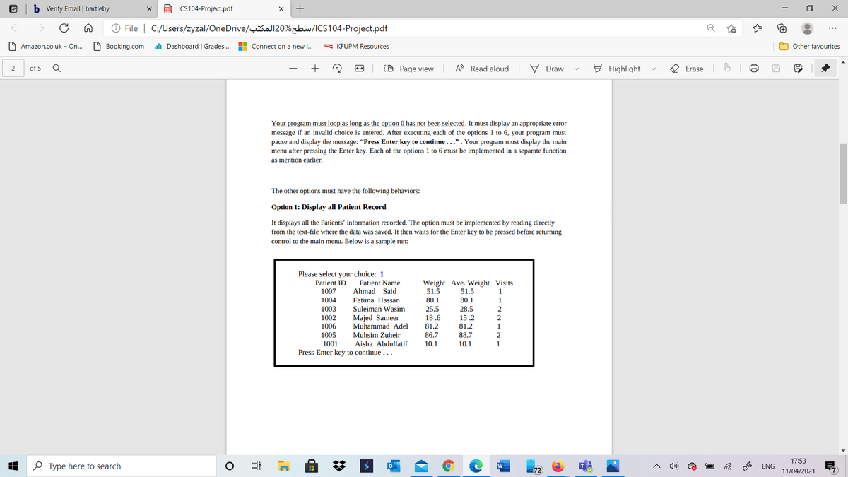 b Verify Email | bartleby
po ICS104-Project.pdf
+
O File | C:/Users/zyzal/OneDrive/šaJ120%zbw/ICS104-Project.pdf
O Amazon.co.uk – On..
O Booking.com
uli Dashboard | Grades..
Connect on a new I...
= KFUPM Resources
Other favourites
of 5
(D Page view
A Read aloud
V Draw
E Highlight
Erase
Your program must loop as long as the option 0 has not been selected. It must display an appropriate error
message if an invalid choice is entered. After executing each of the options 1 to 6, your program must
pause and display the message: “Press Enter key to continue . . .". Your program must display the main
menu after pressing the Enter key. Each of the options 1 to 6 must be implemented in a separate function
as mention earlier.
The other options must have the following behaviors:
Option 1: Display all Patient Record
It displays all the Patients' information recorded. The option must be implemented by reading directly
from the text-file where the data was saved. It then waits for the Enter key to be pressed before returning
control to the main menu. Below is a sample run:
飞IT
Please select your choice: 1
Weight Ave. Weight Visits
51.5
Patient ID
Patient Name
1007
Ahmad Said
51.5
1
1004
Fatima Hassan
80.1
80.1
1
1003
Suleiman Wasim
25.5
28.5
1002
Majed Sameer
Muhammad Adel
18 .6
15 .2
2
1006
81.2
81.2
1
1005
Muhsim Zuheir
86.7
88.7
2
1001
Aisha Abdullatif
10.1
10.1
1
Press Enter key to continue ...
17:53
O Type here to search
日
W
ENG
72
11/04/2021
of
2.
