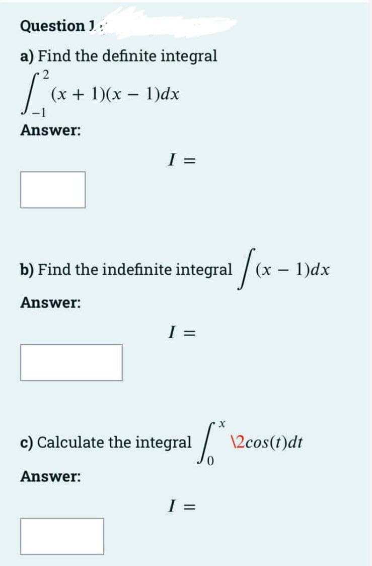 Question J:
a) Find the definite integral
(x + 1)(x - 1)dx
-1
Answer:
b) Find the indefinite integral
(x – 1)dx
Answer:
I =
c) Calculate the integral
\2cos(t)dt
Answer:
%3D
