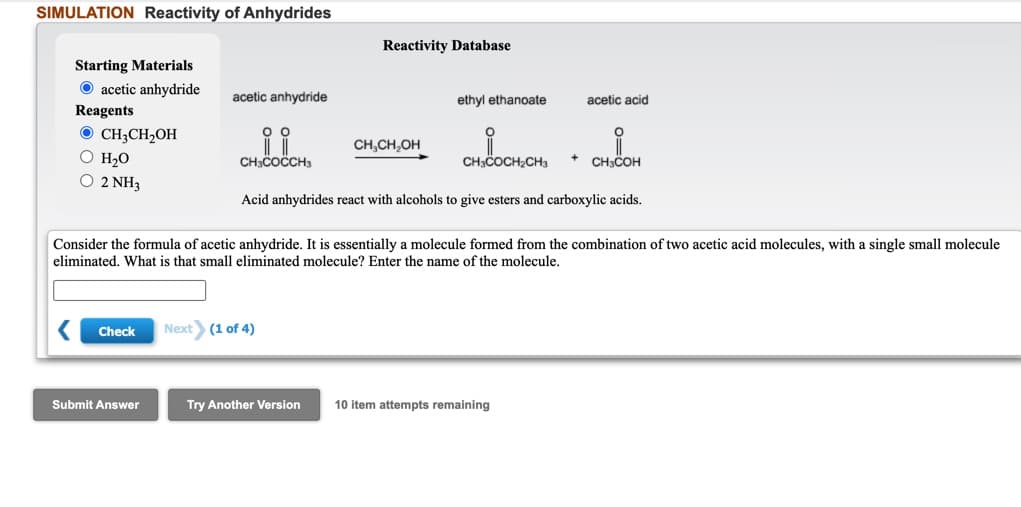 SIMULATION Reactivity of Anhydrides
Reactivity Database
Starting Materials
O acetic anhydride
Reagents
acetic anhydride
ethyl ethanoate
acetic acid
O CH;CH2OH
O H2O
O 2 NH3
CH,CH,OH
CHCOCCH
CH3COCH2CHa
CHCOH
Acid anhydrides react with alcohols to give esters and carboxylic acids.
Consider the formula of acetic anhydride. It is essentially a molecule formed from the combination of two acetic acid molecules, with a single small molecule
eliminated. What is that small eliminated molecule? Enter the name of the molecule.
Check
Next (1 of 4)
Submit Answer
Try Another Version
10 item attempts remaining
