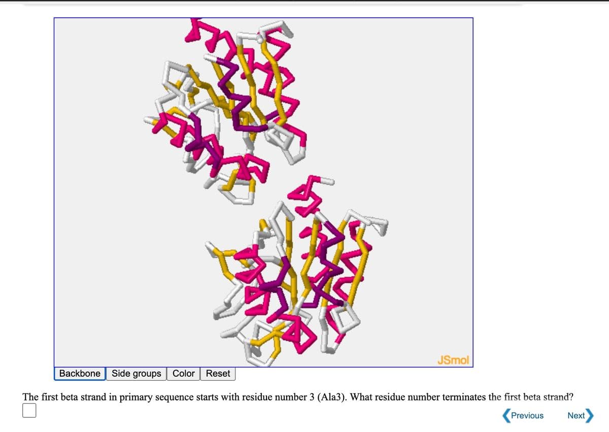 JSmol
Backbone
Side groups
Color
Reset
The first beta strand in primary sequence starts with residue number 3 (Ala3). What residue number terminates the first beta strand?
Previous
Next
