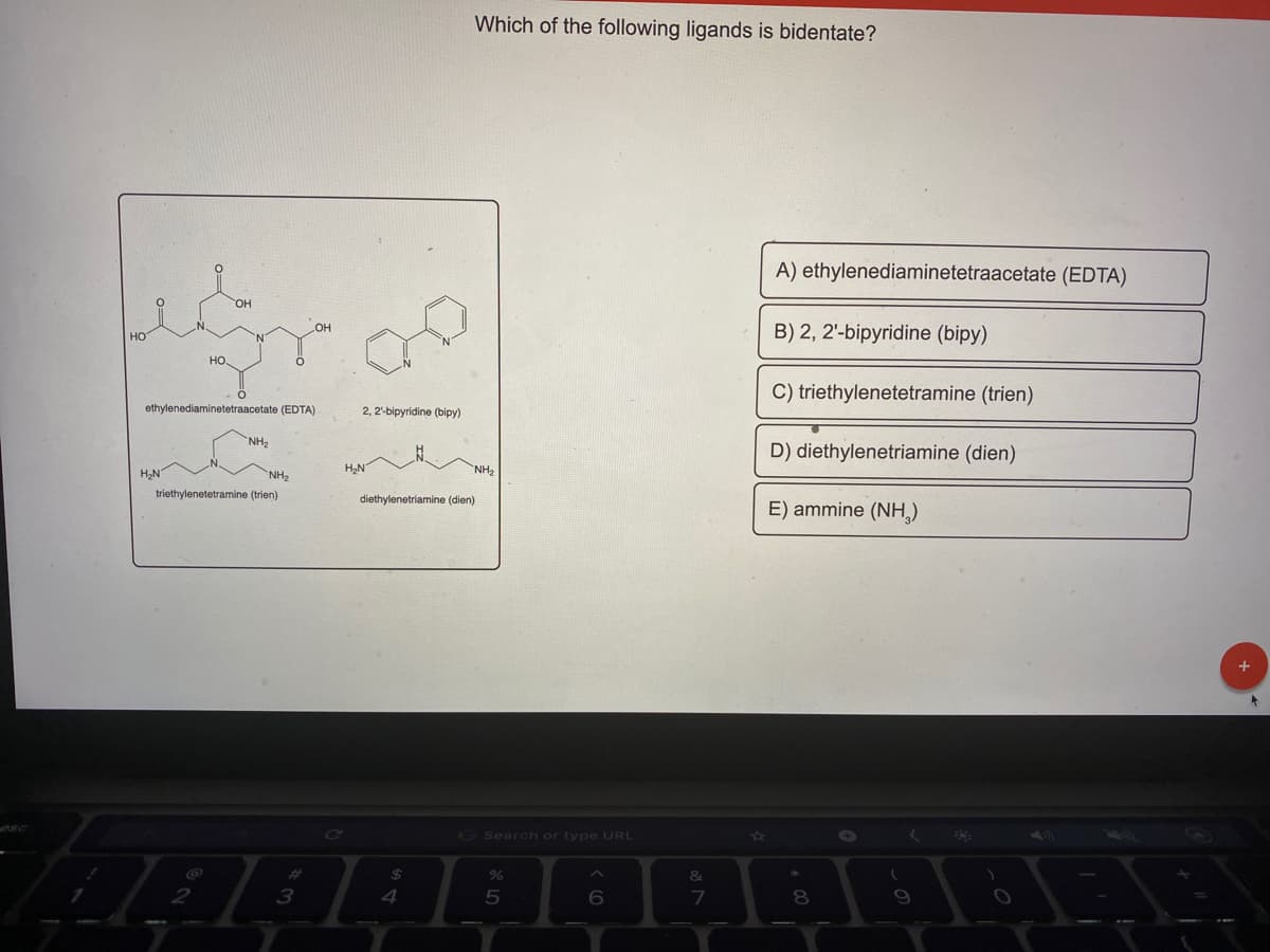 Which of the following ligands is bidentate?
A) ethylenediaminetetraacetate (EDTA)
HO.
B) 2, 2'-bipyridine (bipy)
OH
но
но.
C) triethylenetetramine (trien)
ethylenediaminetetraacetate (EDTA)
2, 2-bipyridine (bipy)
NH2
D) diethylenetriamine (dien)
NH,
HN
NH2
triethylenetetramine (trien)
diethylenetriamine (dien)
E) ammine (NH,)
G Search or type URL
23
24
&
3
4
5
6
7
8.
