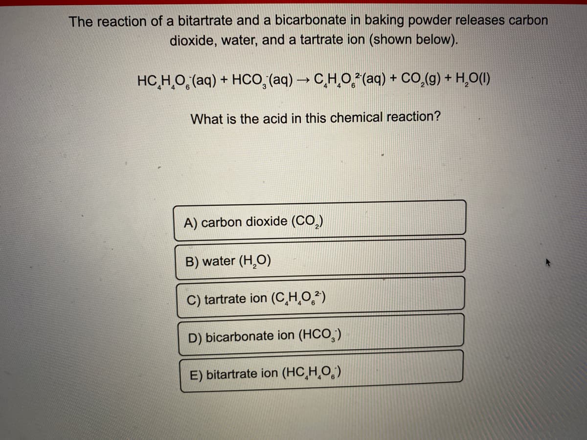 The reaction of a bitartrate and a bicarbonate in baking powder releases carbon
dioxide, water, and a tartrate ion (shown below).
HC,H,O, (aq) + HCo,(aq)→ CH,O,(aq) + CO,(g) + H,O(1)
What is the acid in this chemical reaction?
A) carbon dioxide (CO,)
B) water (H,O)
C) tartrate ion (C,H,O,²)
D) bicarbonate ion (HCO,)
E) bitartrate ion (HC,H¸O,)
