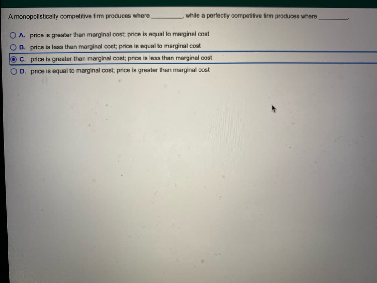A monopolistically competitive firm produces where
while a perfectly competitive firm produces where
A. price is greater than marginal cost; price is equal to marginal cost
B. price is less than marginal cost; price is equal to marginal cost
OC. price is greater than marginal cost; price is less than marginal cost
OD. price is equal to marginal cost; price is greater than marginal cost
