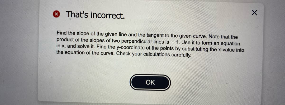 OThat's incorrect.
Find the slope of the given line and the tangent to the given curve. Note that the
product of the slopes of two perpendicular lines is – 1. Use it to form an equation
in x, and solve it. Find the y-coordinate of the points by substituting the x-value into
the equation of the curve. Check your calculations carefully.
OK
