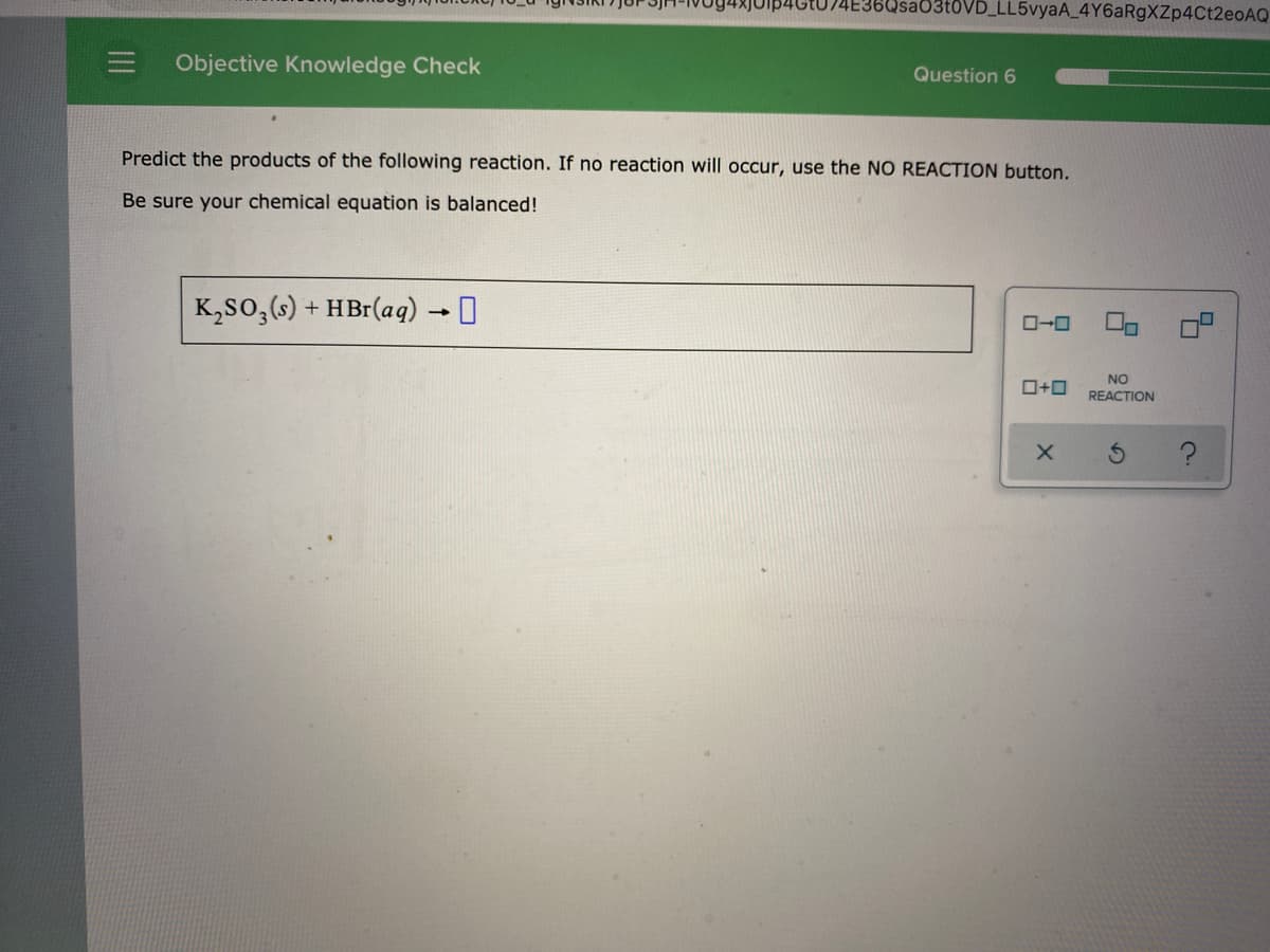 6Usa03t0VD_LL5vyaA_4Y6aRgXZp4Ct2eoAQ
Objective Knowledge Check
Question 6
Predict the products of the following reaction. If no reaction will occur, use the NO REACTION button.
Be sure your chemical equation is balanced!
K,so,(s)
HBr(aq) →I
+
ロ→ロ
NO
ロ+ロ
REACTION
II
