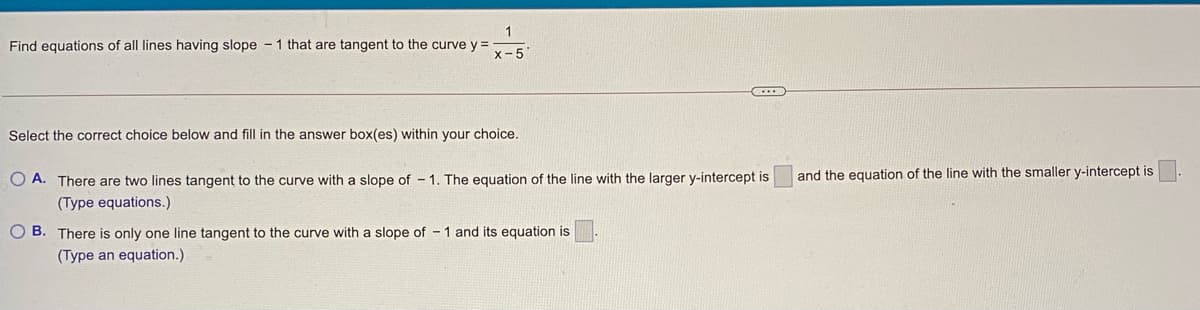 Find equations of all lines having slope - 1 that are tangent to the curve y =
x-5
Select the correct choice below and fill in the answer box(es) within your choice.
O A. There are two lines tangent to the curve with a slope of - 1. The equation of the line with the larger y-intercept is
and the equation of the line with the smaller y-intercept is
(Type equations.)
O B. There is only one line tangent to the curve with a slope of - 1 and its equation is
(Type an equation.)
