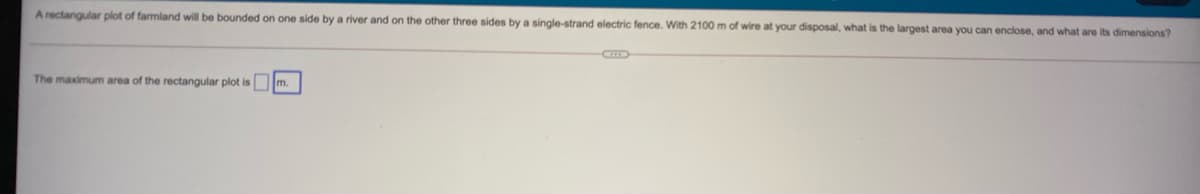 A rectangular plot of farmland will be bounded on one side by a river and on the other three sides by a single-strand electric fence. With 2100 m of wire at your disposal, what is the largest area you can enclose, and what are its dimensions?
The maximum area of the rectangular plot is m.
