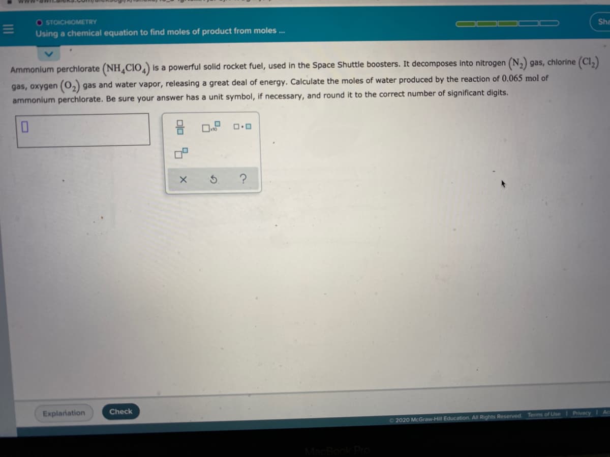 O STOICHIOMETRY
Using a chemical equation to find moles of product from moles ..
She
Ammonium perchlorate (NH Cio,) is a powerful solid rocket fuel, used in the Space Shuttle boosters. It decomposes into nitrogen (N,) gas, chlorine (Cl,)
gas, oxygen (0,) gas and water vapor, releasing a great deal of energy. Calculate the moles of water produced by the reaction of 0.065 mol of
ammonium perchlorate. Be sure your answer has a unit symbol, if necessary, and round it to the correct number of significant digits.
Explanation
Check
Privacy
2020 McGraw-Hill Education. All Rights Reserved. Terms of Use
Dlo

