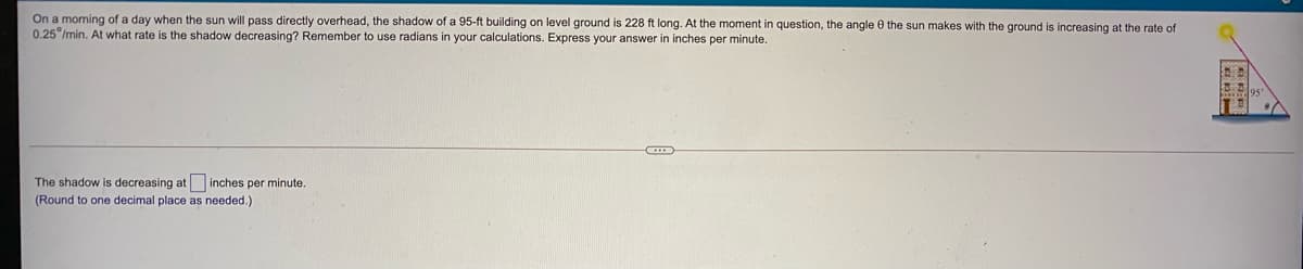 On a morning of a day when the sun will pass directly overhead, the shadow of a 95-ft building on level ground is 228 ft long. At the moment in question, the angle 0 the sun makes with the ground is increasing at the rate of
0.25 /min. At what rate is the shadow decreasing? Remember to use radians in your calculations. Express your answer
inches per minute.
The shadow is decreasing at inches per minute.
(Round to one decimal place as needed.)
