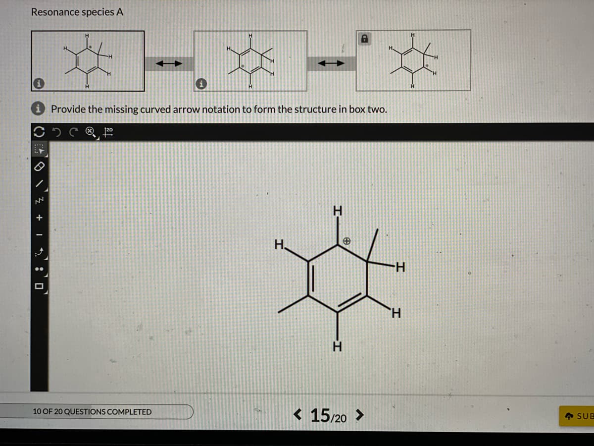 Resonance species A
Provide the missing curved arrow notation to form the structure in box two.
20
H.
H-
H.
< 15/20 >
10 OF 20 QUESTIONS COMPLETED
• SUB
