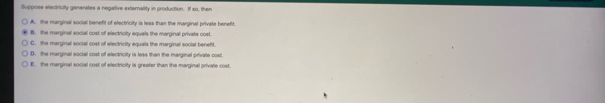 Suppose electricity generates a negative externality in production. If so, then
O A. the marginal social benefit of electricity is less than the marginal private benefit.
O B. the marginal social cost of electricity equals the marginal private cost.
Oc. the marginal social cost of electricity equals the marginal social benefit.
O D. the marginal social cost of electricity is less than the marginal private cost.
O E. the marginal social cost of electricity is greater than the marginal private cost.
