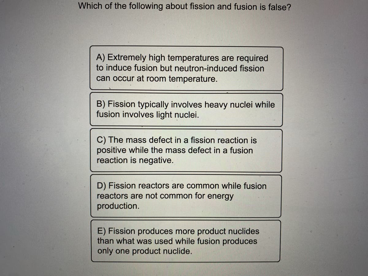 Which of the following about fission and fusion is false?
A) Extremely high temperatures are required
to induce fusion but neutron-induced fission
can occur at room temperature.
B) Fission typically involves heavy nuclei while
fusion involves light nuclei.
C) The mass defect in a fission reaction is
positive while the mass defect in a fusion
reaction is negative.
D) Fission reactors are common while fusion
reactors are not common for energy
production.
E) Fission produces more product nuclides
than what was used while fusion produces
only one product nuclide.
