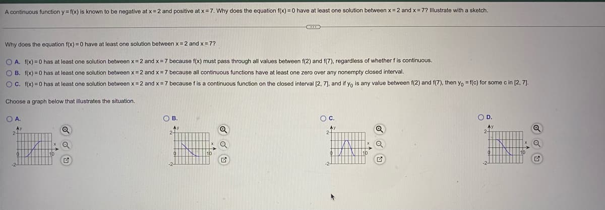 A continuous function y f(x) is known to be negative at x = 2 and positive at x=7. Why does the equation f(x) =0 have at least one solution between x =2 and x= 7? Illustrate with a sketch.
Why does the equation f(x) = 0 have at least one solution between x=2 and x = 7?
O A. f(x) = 0 has at least one solution between x= 2 and x=7 because f(x) must pass through all values between f(2) and f(7), regardless of whether f is continuous.
O B. f(x) = 0 has at least one solution between x = 2 and x = 7 because all continuous functions have at least one zero over any nonempty closed interval.
OC. f(x) = 0 has at least one solution between x=2 and x=7 because f is a continuous function on the closed interval (2, 7], and if yo is any value between f(2) and f(7), then yo = f(c) for some c in [2, 7]
Choose a graph below that illustrates the situation.
O A.
OB.
Oc.
OD.
Ay
