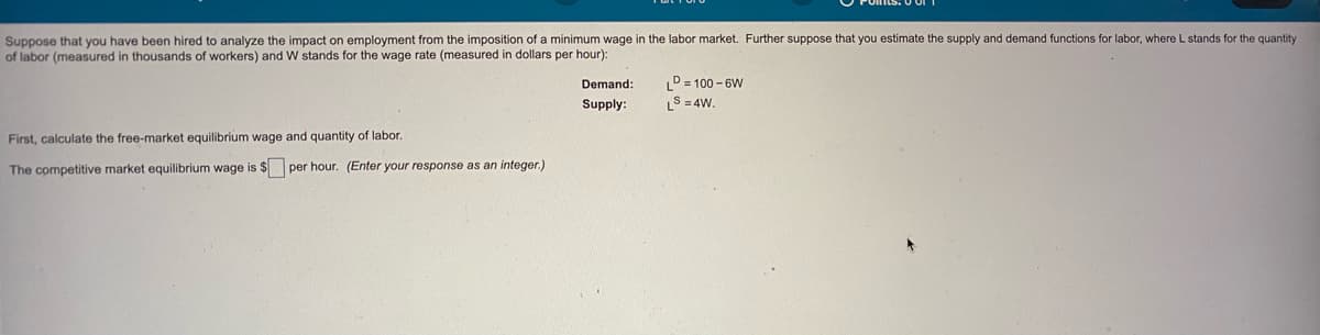 Suppose that you have been hired to analyze the impact on employment from the imposition of a minimum wage in the labor market. Further suppose that you estimate the supply and demand functions for labor, where L stands for the quantity
of labor (measured
thousands of workers) and W stands for the wage rate (measured in dollars per hour):
D= 100 - 6W
LS = 4W.
Demand:
Supply:
First, calculate the free-market equilibrium wage and quantity of labor.
The competitive market equilibrium wage is $ per hour. (Enter your response as an integer.)
