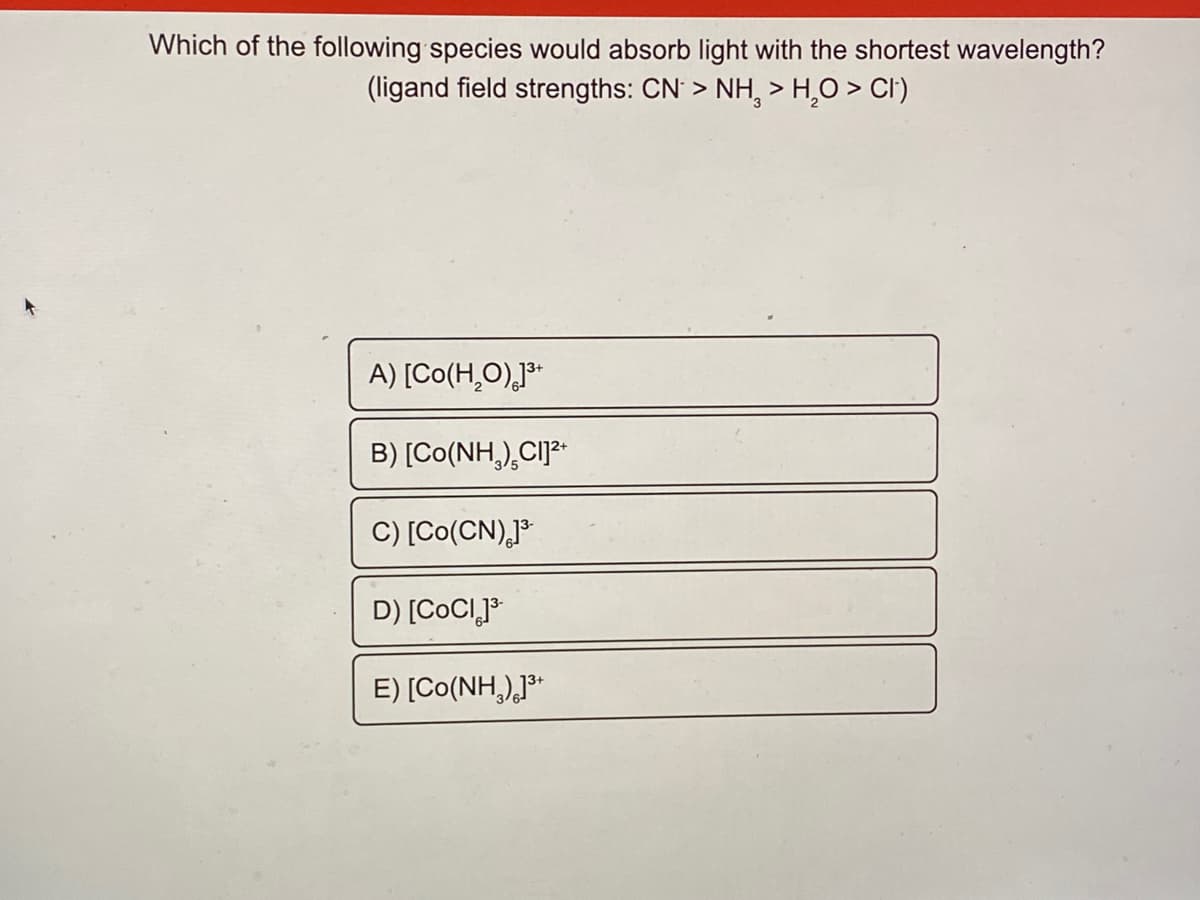 Which of the following species would absorb light with the shortest wavelength?
(ligand field strengths: CN > NH, > H,O > CI)
A) [Co(H̟O)J³
B) [Co(NH,),CIJ3-
C) [Co(CN),P
D) [COCIJ³
E) [Co(NH,)*
