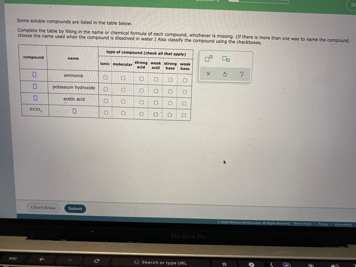 Sh
Some soluble compounds are listed in the table below.
Complete the table by filling in the name or chemical formula of each compound, whichever is missing. (If there is more than one way to name the compound,
choose the name used when the compound is dissolved in water.) Also classify the compound using the checkboxes.
type of compound (check all that apply)
compound
name
ionic molecular strong weak strong weak
acid
acid
base
base
ammonia
potassium hydroxide
acetic acid
HCIO,
I Don't Know
Submit
2020 McGraw-Hill Education. All Rights Reserved. Terms of Use | Privacy
Accessibility
MacBook Pro
esc
G Search or type URL
口|ロ|0| 口
口|ロ|ロ|C
口|口
口|ロ|ロ
ロ|ロ|8
