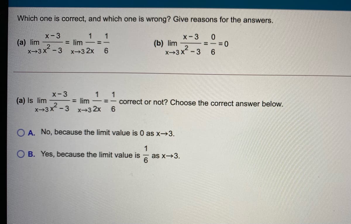 Which one is correct, and which one is wrong? Give reasons for the answers.
1
= lim
x→3 2x
X-3
1
X-3
(a) lim
X-3X-3
(b) lim
x-3x2-
=-=0
6.
6.
X-3
(a) Is lim
X-3x-3
1
= lim
x-3 2x
1
= =- correct or not? Choose the correct answer below.
6.
O A. No, because the limit value is 0 as x→3.
1
as x3.
6
B. Yes, because the limit value is
