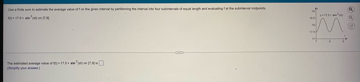 Use a finite sum to estimate the average value of f on the given interval by partitioning the interval into four subintervals of equal length and evaluating f at the subinterval midpoints.
19-
y = 17.5 + sin (nt)
f(t) = 17.5 + sin (at) on (7,91
18.5-
18-
17.5-
17
The estimated average value of f(t) = 17.5+ sin (nt) on [7,9] is.
(Simplify your answer.)
