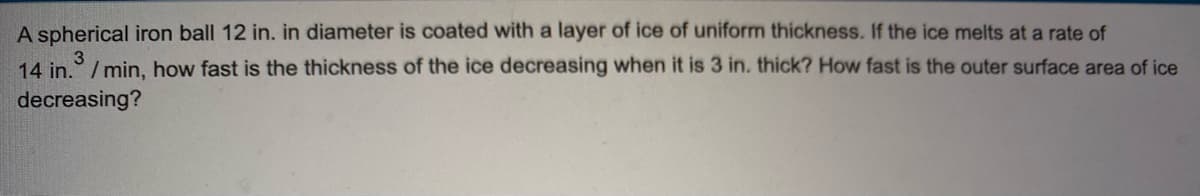 A spherical iron ball 12 in. in diameter is coated with a layer of ice of uniform thickness. If the ice melts at a rate of
14 in. /min, how fast is the thickness of the ice decreasing when it is 3 in. thick? How fast is the outer surface area of ice
decreasing?
