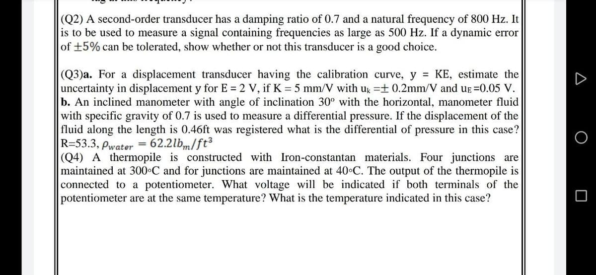 (Q2) A second-order transducer has a damping ratio of 0.7 and a natural frequency of 800 Hz. It
is to be used to measure a signal containing frequencies as large as 500 Hz. If a dynamic error
of +5% can be tolerated, show whether or not this transducer is a good choice.
(Q3)a. For a displacement transducer having the calibration curve, y = KE, estimate the
uncertainty in displacement y for E = 2 V, if K = 5 mm/V with ug =+ 0.2mm/V and uE =0.05 V.
b. An inclined manometer with angle of inclination 30° with the horizontal, manometer fluid
with specific gravity of 0.7 is used to measure a differential pressure. If the displacement of the
fluid along the length is 0.46ft was registered what is the differential of pressure in this case?
R=53.3, Pwater
(Q4) A thermopile is constructed with Iron-constantan materials. Four junctions are
maintained at 300 C and for junctions are maintained at 40 C. The output of the thermopile is
connected to a potentiometer. What voltage will be indicated if both terminals of the
potentiometer are at the same temperature? What is the temperature indicated in this case?
62.2lbm/ft
