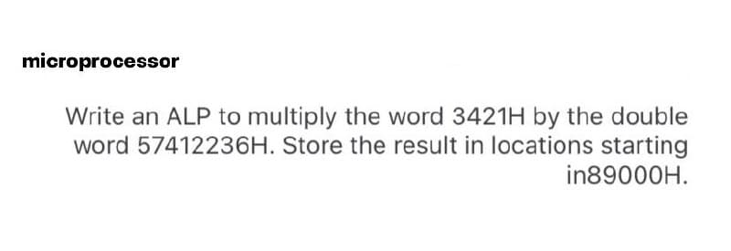 microprocessor
Write an ALP to multiply the word 3421H by the double
word 57412236H. Store the result in locations starting
in89000H.
