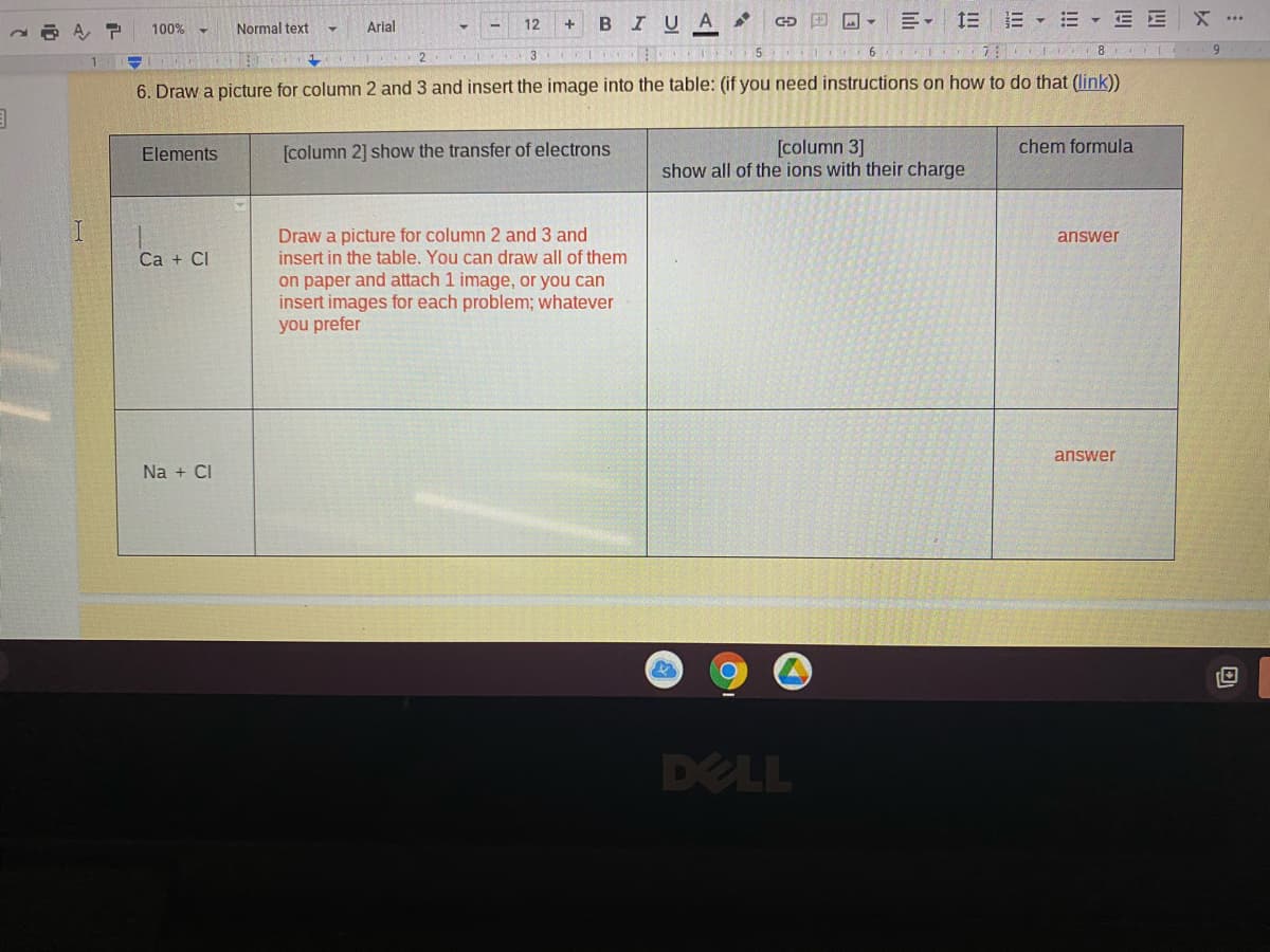 B IUA
川, 三三▼三
...
A, P
100%
Normal text
Arial
12
6.
2
3
6. Draw a picture for column 2 and 3 and insert the image into the table: (if you need instructions on how to do that (link)
[column 3]
show all of the ions with their charge
chem formula
Elements
[column 2] show the transfer of electrons
Draw a picture for column 2 and 3 and
insert in the table. You can draw all of them
on paper and attach 1 image, or you can
insert images for each problem; whatever
you prefer
answer
Ca + CI
answer
Na + CI
DELL
