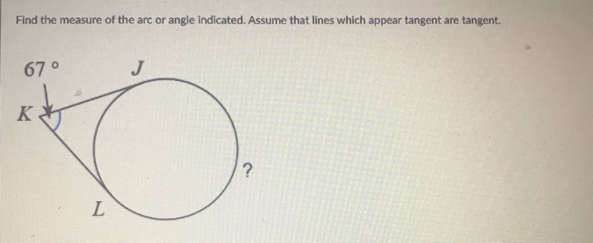 Find the measure of the arc or angle indicated. Assume that lines which appear tangent are tangent.
67°
J
K
L.
