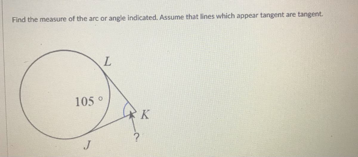 Find the measure of the arc or angle indicated. Assume that lines which appear tangent are tangent.
105 °
K
J
