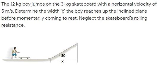 The 12 kg boy jumps on the 3-kg skateboard with a horizontal velocity of
5 m/s. Determine the width 'x' the boy reaches up the inclined plane
before momentarily coming to rest. Neglect the skateboard's rolling
resistance.
30
