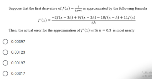 Suppose that the first derivative of f(x) =- is approximated by the following formula
3x+4
-2f(x – 3h) + 9f(x – 2h) – 18f(x – h) + 11f(x)
6h
f'(x) :
Then, the actual error for the approximation of f'(1) with h = 0.3 is most nearly
0.00397
0.00123
0.00197
Activate
Ge to Sett
0.00317
