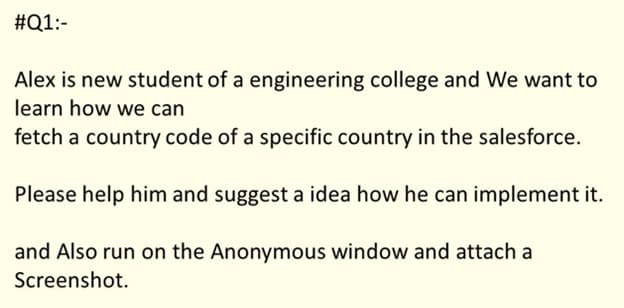 #Q1:-
Alex is new student of a engineering college and We want to
learn how we can
fetch a country code of a specific country in the salesforce.
Please help him and suggest a idea how he can implement it.
and Also run on the Anonymous window and attach a
Screenshot.
