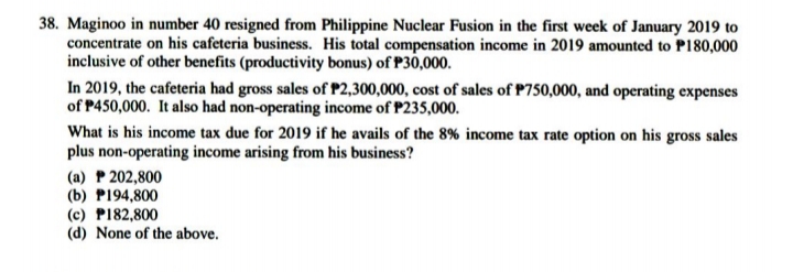 38. Maginoo in number 40 resigned from Philippine Nuclear Fusion in the first week of January 2019 to
concentrate on his cafeteria business. His total compensation income in 2019 amounted to P180,000
inclusive of other benefits (productivity bonus) of P30,000.
In 2019, the cafeteria had gross sales of P2,300,000, cost of sales of P750,000, and operating expenses
of P450,000. It also had non-operating income of P235,000.
What is his income tax due for 2019 if he avails of the 8% income tax rate option on his gross sales
plus non-operating income arising from his business?
(a) P 202,800
(b) P194,800
(c) P182,800
(d) None of the above.
