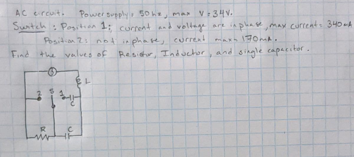 AC eircuit.
V 34V.
Power supply 50 hz, max
: Pogition 1; current and voltage
Position 2: not in phase, current
the values of Resistor, Inductor
Switch
are in phase, may current 340MA
maxz 170MA.
Find
and single capacitor.
13
